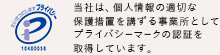 当社は、個人情報の適切な保護措置を講ずる事業所としてプライバシーマークの認証を取得しています。