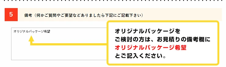 オリジナルパッケージをご検討の方は、お見積りの希望欄にオリジナルパッケージ希望とご記入ください。