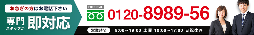 さらにお急ぎの方はこちら｜専門スタッフが即対応【FREE DIAL】0120-8989-56○営業時間：9:00～19:30 土曜 10:00～18:00 日祝休み