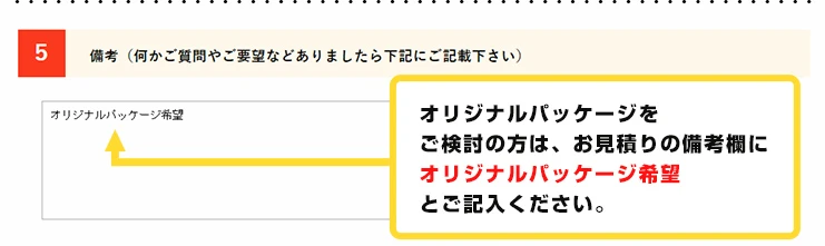 オリジナルパッケージをご検討の方は、お見積りの希望欄にオリジナルパッケージ希望とご記入ください。